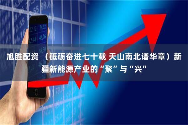 旭胜配资 （砥砺奋进七十载 天山南北谱华章）新疆新能源产业的“聚”与“兴”