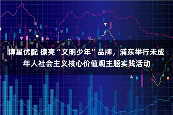 博星优配 擦亮“文明少年”品牌，浦东举行未成年人社会主义核心价值观主题实践活动