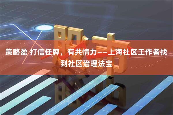 策略盈 打信任牌，有共情力——上海社区工作者找到社区治理法宝