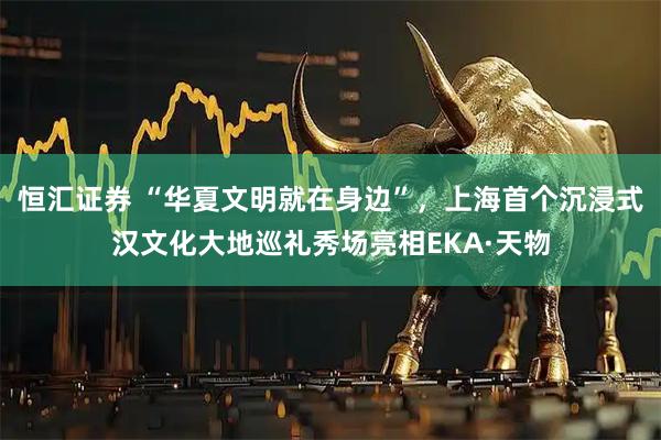 恒汇证券 “华夏文明就在身边”，上海首个沉浸式汉文化大地巡礼秀场亮相EKA·天物