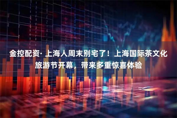 金控配资· 上海人周末别宅了！上海国际茶文化旅游节开幕，带来多重惊喜体验