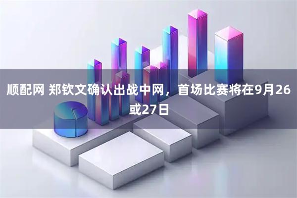 顺配网 郑钦文确认出战中网，首场比赛将在9月26或27日
