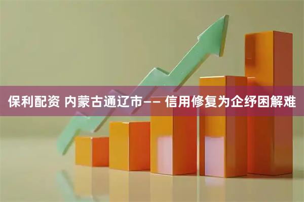 保利配资 内蒙古通辽市—— 信用修复为企纾困解难