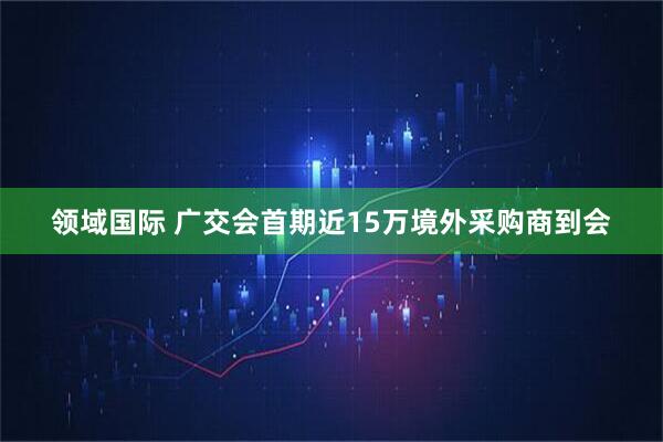 领域国际 广交会首期近15万境外采购商到会