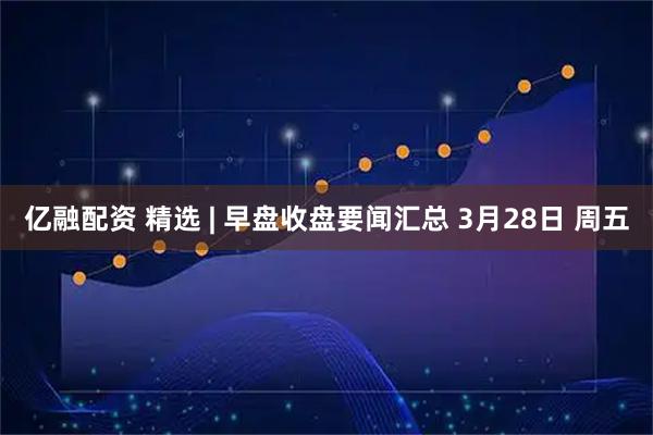 亿融配资 精选 | 早盘收盘要闻汇总 3月28日 周五