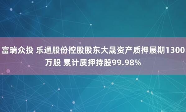 富瑞众投 乐通股份控股股东大晟资产质押展期1300万股 累计质押持股99.98%