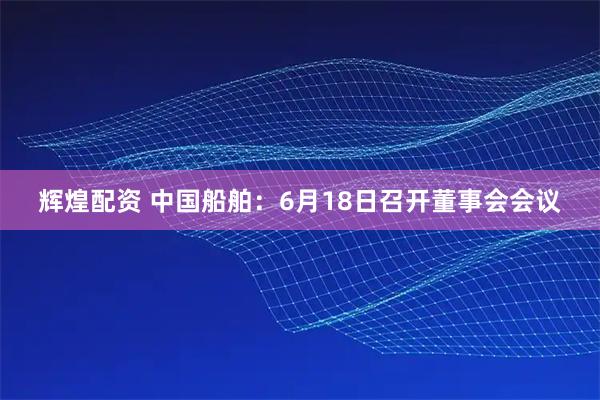 辉煌配资 中国船舶：6月18日召开董事会会议
