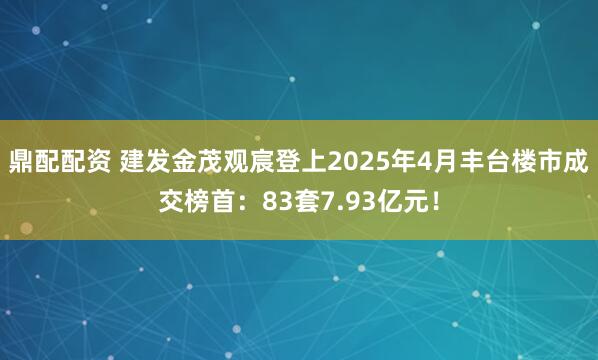 鼎配配资 建发金茂观宸登上2025年4月丰台楼市成交榜首：83套7.93亿元！