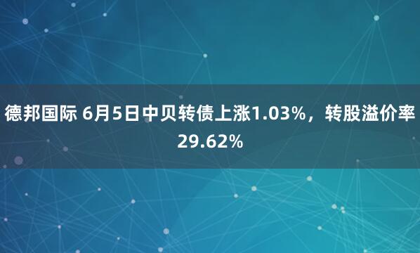 德邦国际 6月5日中贝转债上涨1.03%，转股溢价率29.62%