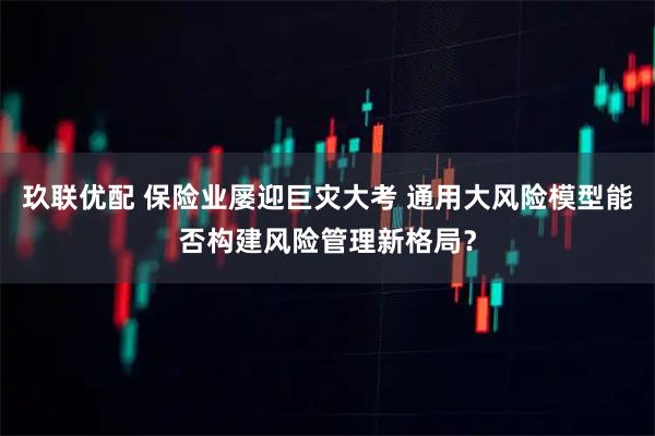 玖联优配 保险业屡迎巨灾大考 通用大风险模型能否构建风险管理新格局？