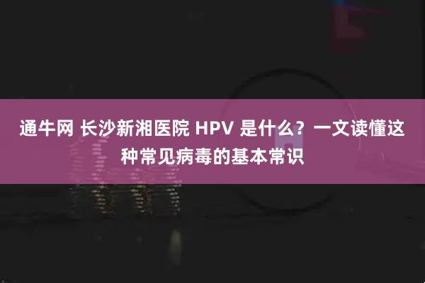 通牛网 长沙新湘医院 HPV 是什么？一文读懂这种常见病毒的基本常识