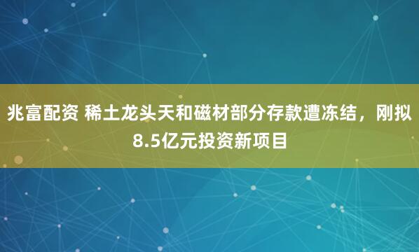 兆富配资 稀土龙头天和磁材部分存款遭冻结，刚拟8.5亿元投资新项目