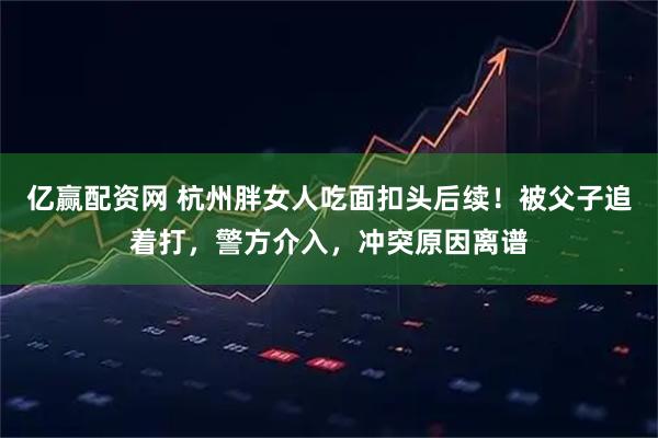 亿赢配资网 杭州胖女人吃面扣头后续！被父子追着打，警方介入，冲突原因离谱