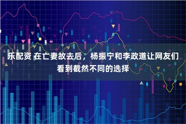 乐配资 在亡妻故去后，杨振宁和李政道让网友们看到截然不同的选择