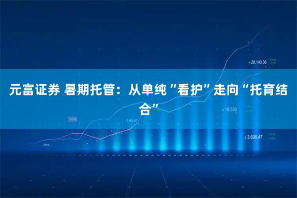 元富证券 暑期托管：从单纯“看护”走向“托育结合”