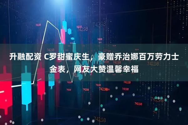 升融配资 C罗甜蜜庆生，豪赠乔治娜百万劳力士金表，网友大赞温馨幸福