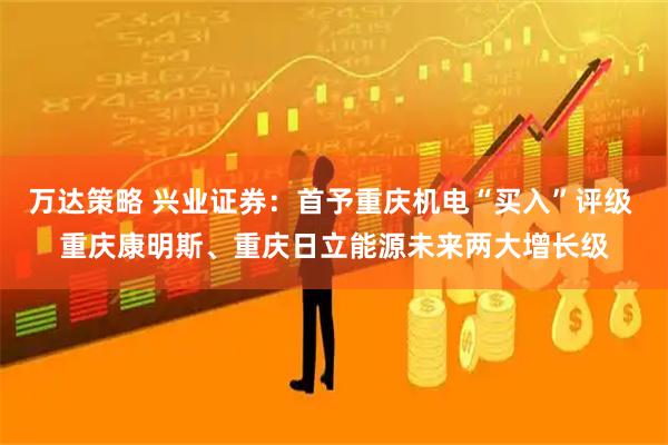 万达策略 兴业证券：首予重庆机电“买入”评级 重庆康明斯、重庆日立能源未来两大增长级