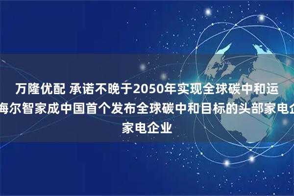 万隆优配 承诺不晚于2050年实现全球碳中和运营 海尔智家成中国首个发布全球碳中和目标的头部家电企业