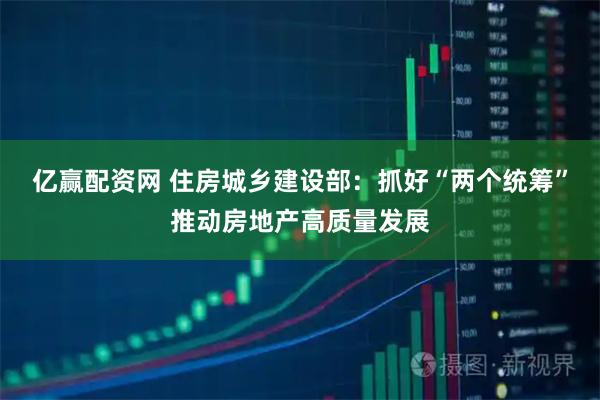 亿赢配资网 住房城乡建设部：抓好“两个统筹”推动房地产高质量发展