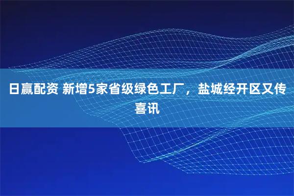 日赢配资 新增5家省级绿色工厂，盐城经开区又传喜讯