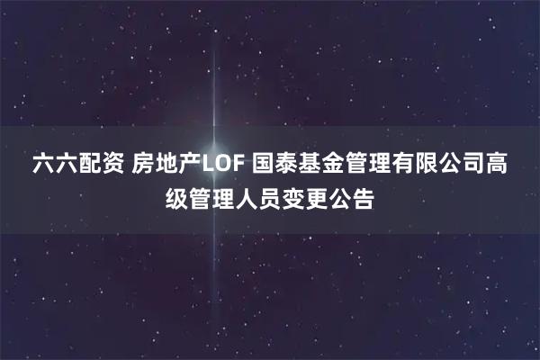 六六配资 房地产LOF 国泰基金管理有限公司高级管理人员变更公告