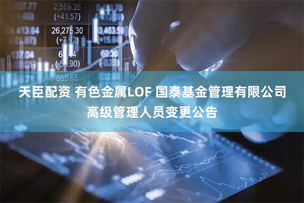 天臣配资 有色金属LOF 国泰基金管理有限公司高级管理人员变更公告