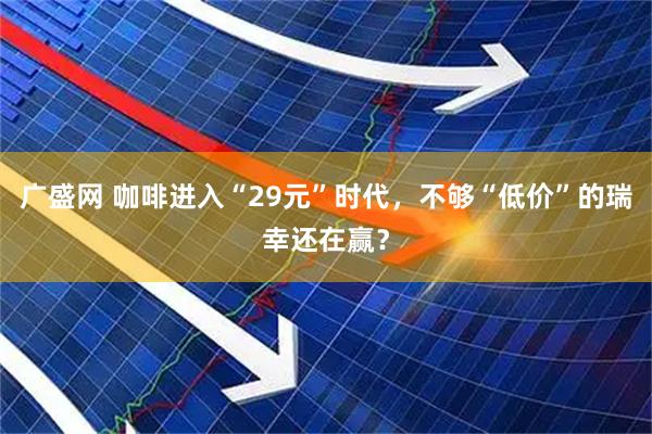 广盛网 咖啡进入“29元”时代，不够“低价”的瑞幸还在赢？