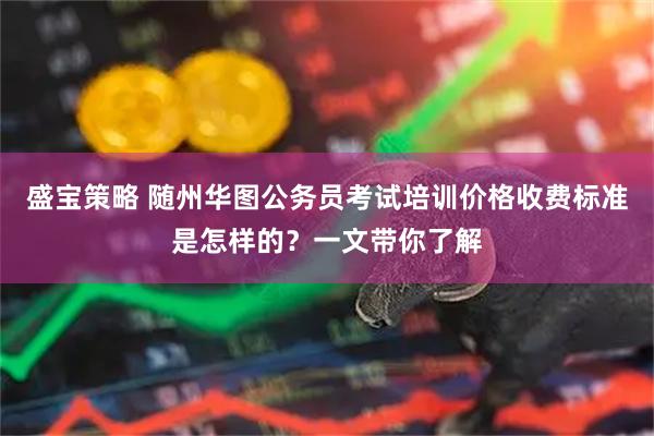 盛宝策略 随州华图公务员考试培训价格收费标准是怎样的？一文带你了解