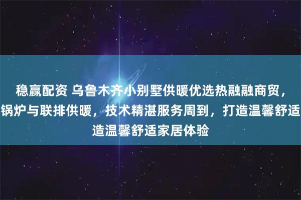 稳赢配资 乌鲁木齐小别墅供暖优选热融融商贸，专注别墅锅炉与联排供暖，技术精湛服务周到，打造温馨舒适家居体验