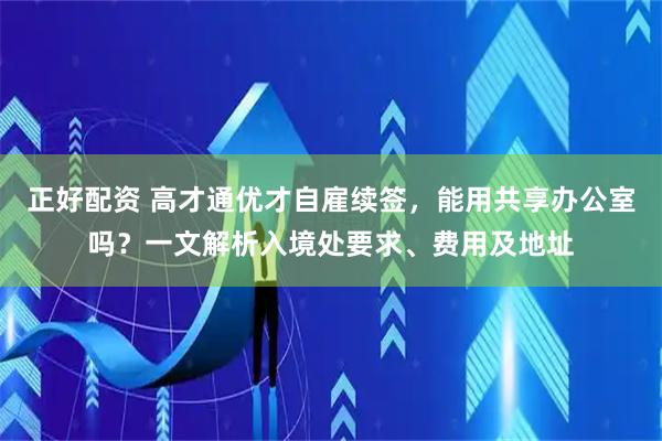 正好配资 高才通优才自雇续签，能用共享办公室吗？一文解析入境处要求、费用及地址