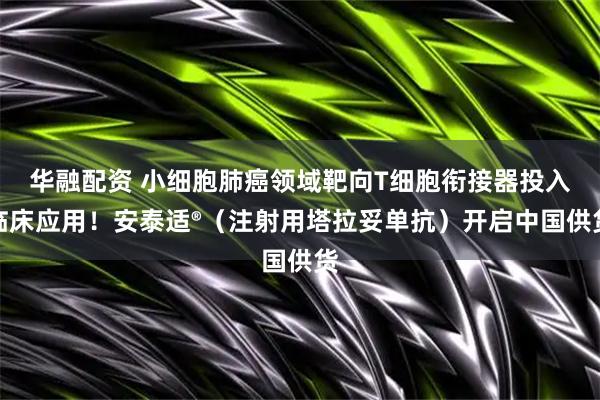 华融配资 小细胞肺癌领域靶向T细胞衔接器投入临床应用！安泰适®（注射用塔拉妥单抗）开启中国供货